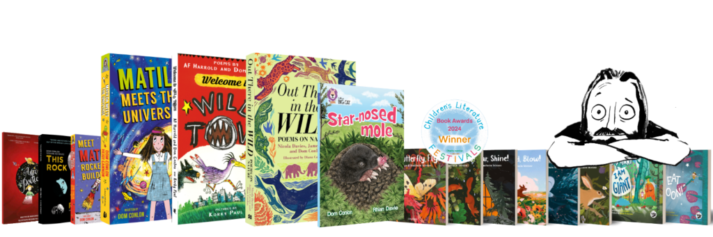 An image showing some of the books published under Dom Conlon's name. The books shown are: Astro Poetica, This Rock That Rock, Meet Matilda Rocket Builder, Matilda Meets the Universe, Welcome to Wild Town, Out There in the Wild, Star-nosed Mole, Fly Butterfly Fly, Grow Tree Grow, Shine Star Shine, Blow Wind Blow, Swim Shark Swim, Leap Hare Leap, Tiny the Giant I am a Giant, and Tiny the Giant I Will Eat the Moon. The image also has a cartoon of Dom Conlon as drawn by Viviane Schwarz. There is a round award sticker showing that Fly Butterfly Fly won the Children's Literature award in 2024.